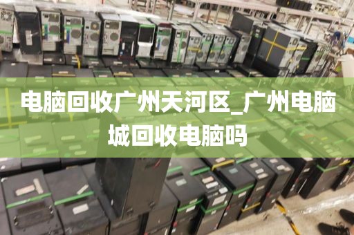 电脑回收广州天河区_广州电脑城回收电脑吗
