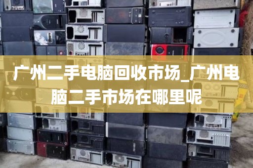 广州二手电脑回收市场_广州电脑二手市场在哪里呢