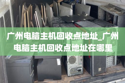 广州电脑主机回收点地址_广州电脑主机回收点地址在哪里
