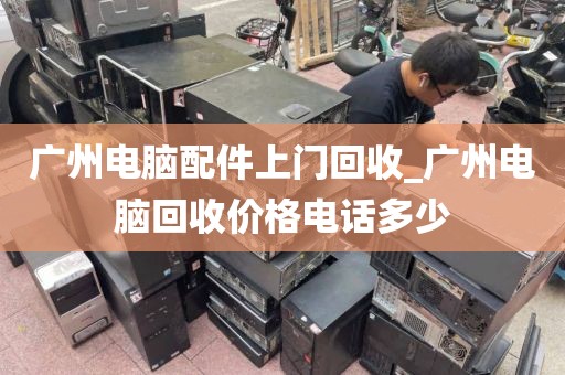 广州电脑配件上门回收_广州电脑回收价格电话多少