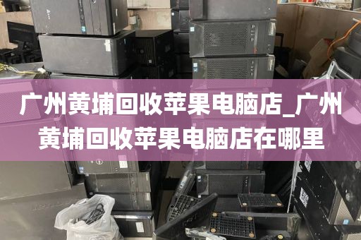 广州黄埔回收苹果电脑店_广州黄埔回收苹果电脑店在哪里