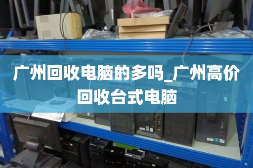 广州回收电脑的多吗_广州高价回收台式电脑
