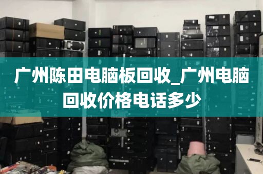 广州陈田电脑板回收_广州电脑回收价格电话多少